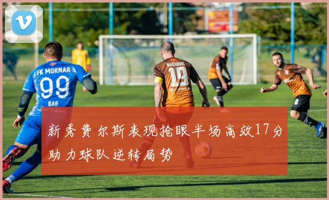 新秀费尔斯表现抢眼半场高效17分助力球队逆转局势