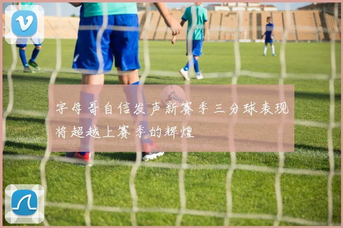 字母哥自信发声新赛季三分球表现将超越上赛季的辉煌