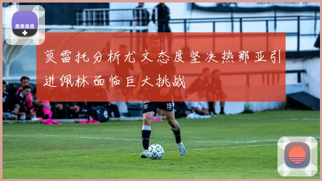 莫雷托分析尤文态度坚决热那亚引进佩林面临巨大挑战