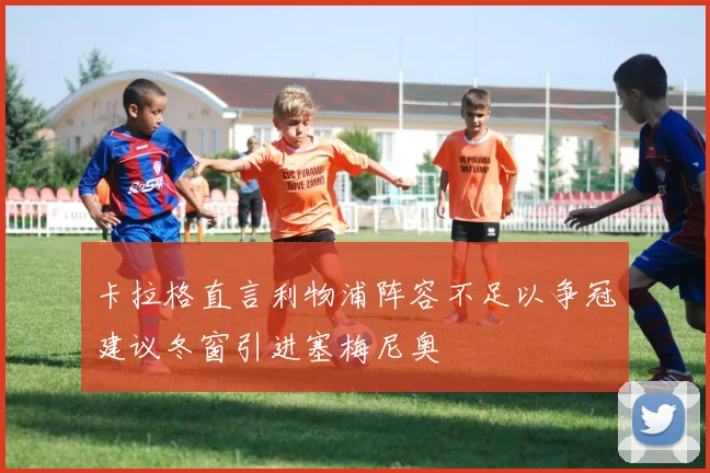 卡拉格直言利物浦阵容不足以争冠建议冬窗引进塞梅尼奥