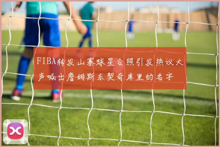 FIBA转发山寨球星合照引发热议大声喊出詹姆斯东契奇库里的名字
