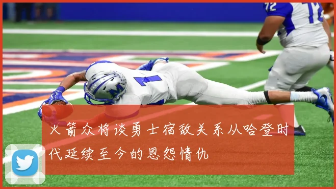 火箭众将谈勇士宿敌关系从哈登时代延续至今的恩怨情仇