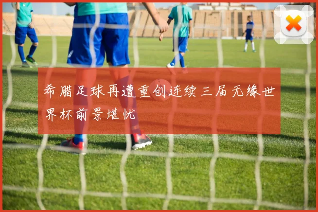 希腊足球再遭重创连续三届无缘世界杯前景堪忧
