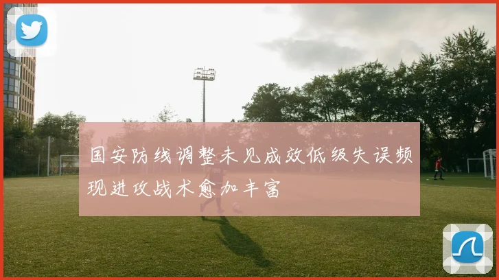 国安防线调整未见成效低级失误频现进攻战术愈加丰富