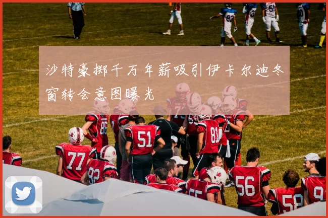 沙特豪掷千万年薪吸引伊卡尔迪冬窗转会意图曝光