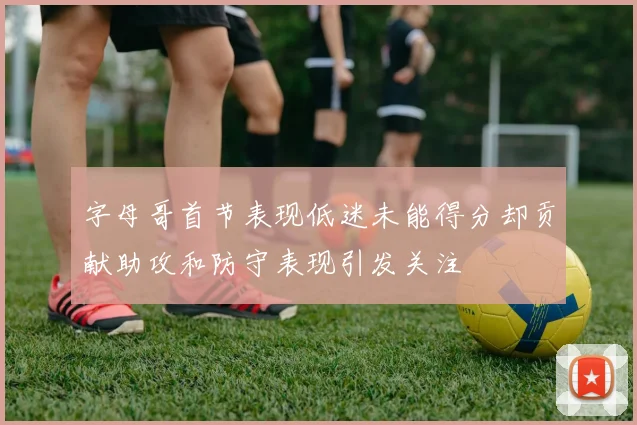 字母哥首节表现低迷未能得分却贡献助攻和防守表现引发关注
