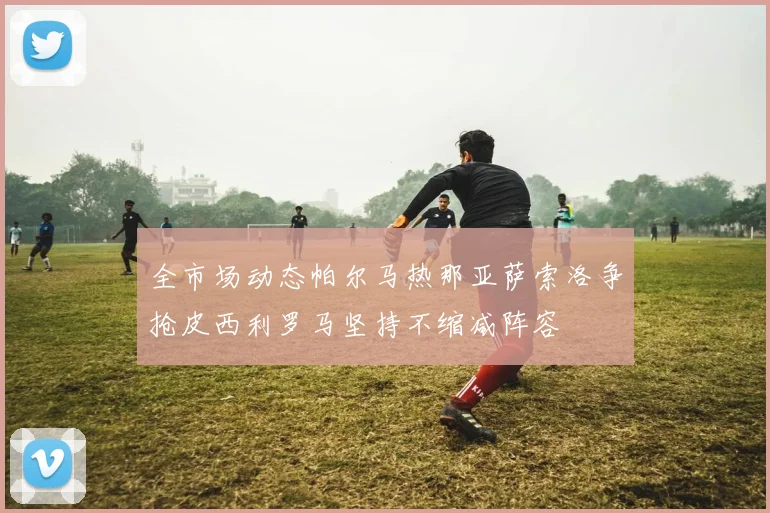 全市场动态帕尔马热那亚萨索洛争抢皮西利罗马坚持不缩减阵容