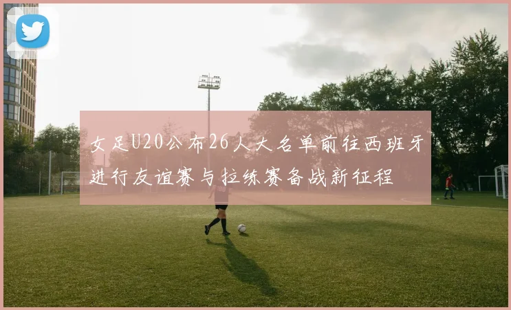 女足U20公布26人大名单前往西班牙进行友谊赛与拉练赛备战新征程