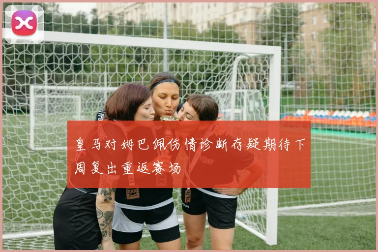 皇马对姆巴佩伤情诊断存疑期待下周复出重返赛场