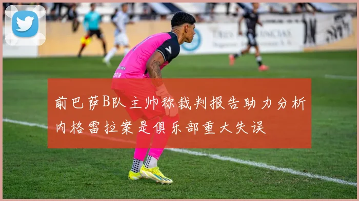 前巴萨B队主帅称裁判报告助力分析内格雷拉案是俱乐部重大失误