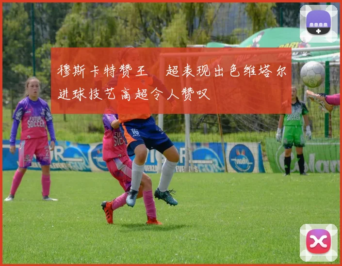 穆斯卡特赞王燊超表现出色维塔尔进球技艺高超令人赞叹
