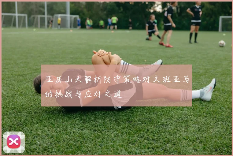 亚历山大解析防守策略对文班亚马的挑战与应对之道