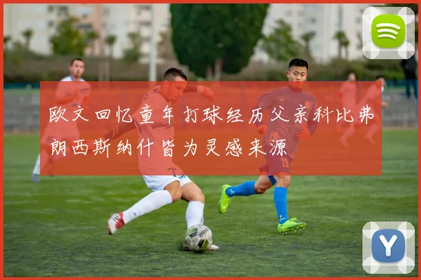 欧文回忆童年打球经历父亲科比弗朗西斯纳什皆为灵感来源