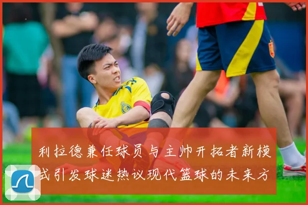 利拉德兼任球员与主帅开拓者新模式引发球迷热议现代篮球的未来方向