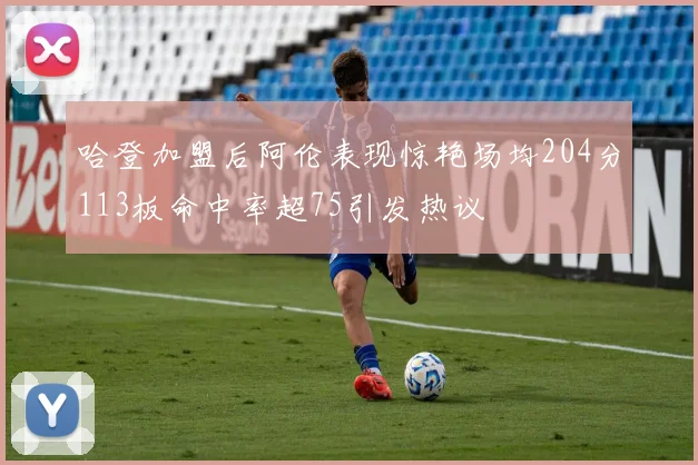 哈登加盟后阿伦表现惊艳场均204分113板命中率超75引发热议