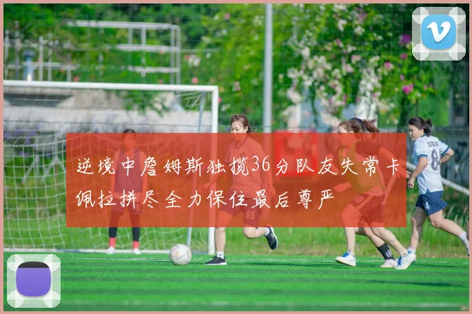 逆境中詹姆斯独揽36分队友失常卡佩拉拼尽全力保住最后尊严