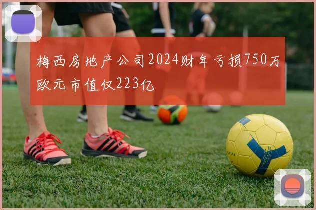 梅西房地产公司2024财年亏损750万欧元市值仅223亿