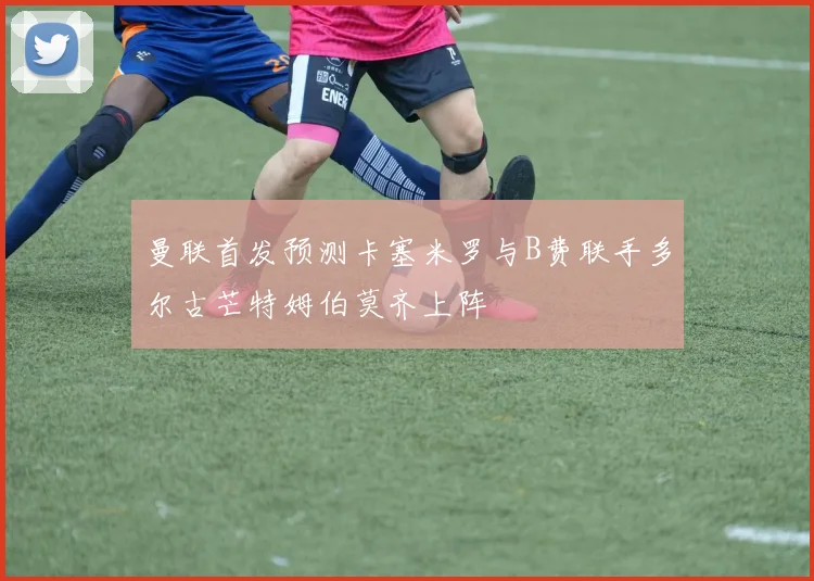 曼联首发预测卡塞米罗与B费联手多尔古芒特姆伯莫齐上阵