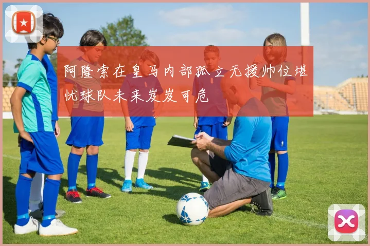阿隆索在皇马内部孤立无援帅位堪忧球队未来岌岌可危