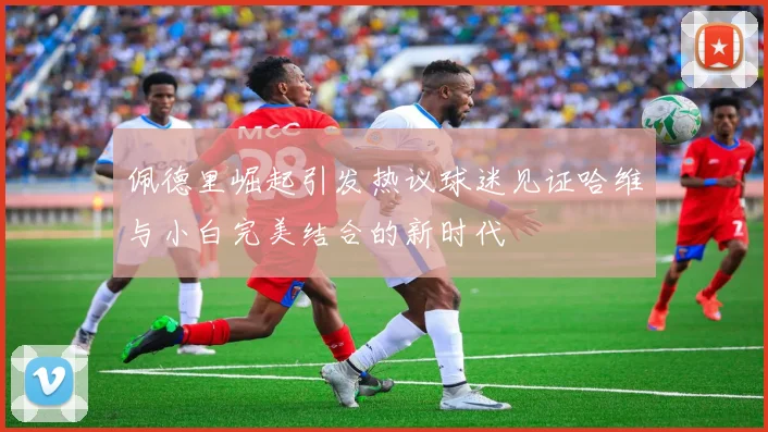 佩德里崛起引发热议球迷见证哈维与小白完美结合的新时代